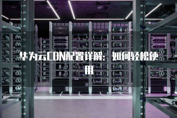 华为云CDN配置详解：如何轻松使用