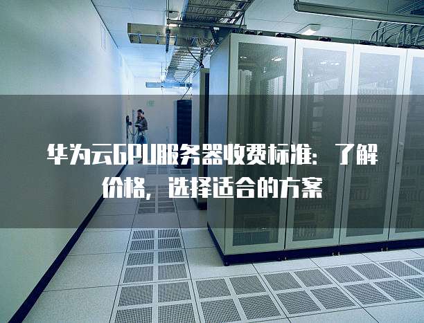 华为云GPU服务器收费标准:了解价格,选择适合的方案
