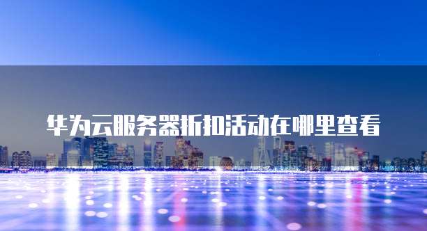 华为云服务器折扣活动在哪里查看