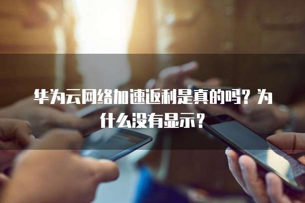华为云网络加速返利是真的吗?为什么没有显示?