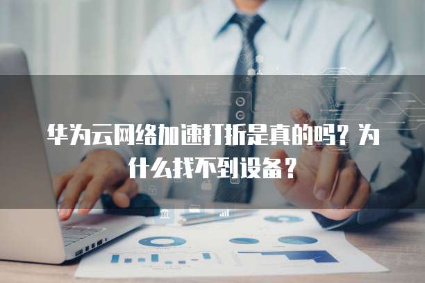 华为云网络加速打折是真的吗?为什么找不到设备?