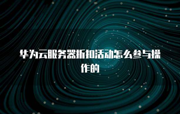 华为云服务器折扣活动怎么参与操作的