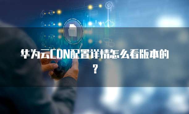 华为云CDN配置详情怎么看版本的?