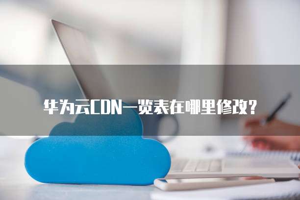 华为云CDN一览表在哪里修改?
