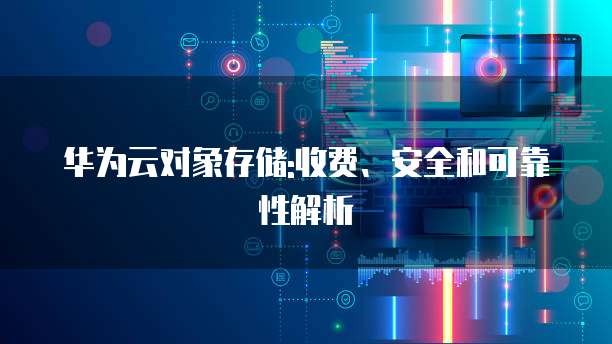 华为云对象存储:收费、安全和可靠性解析