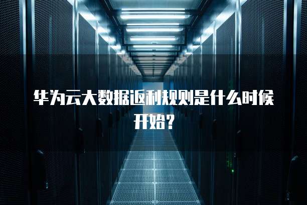 华为云大数据返利规则是什么时候开始?