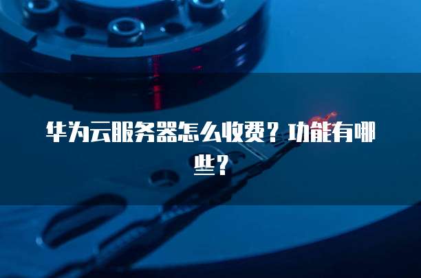 华为云服务器怎么收费?功能有哪些?