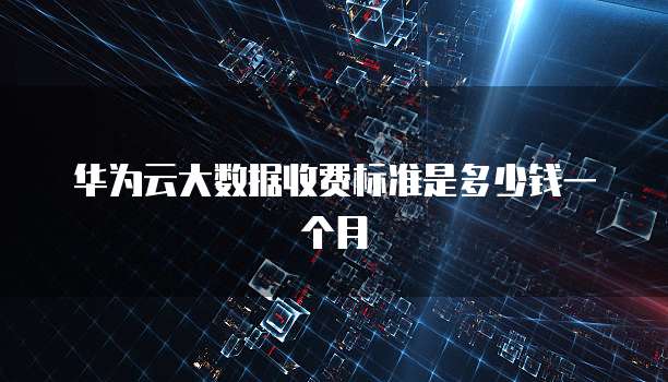 华为云大数据收费标准是多少钱一个月