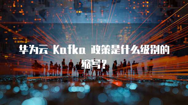 华为云 Kafka 政策是什么级别的缩写?