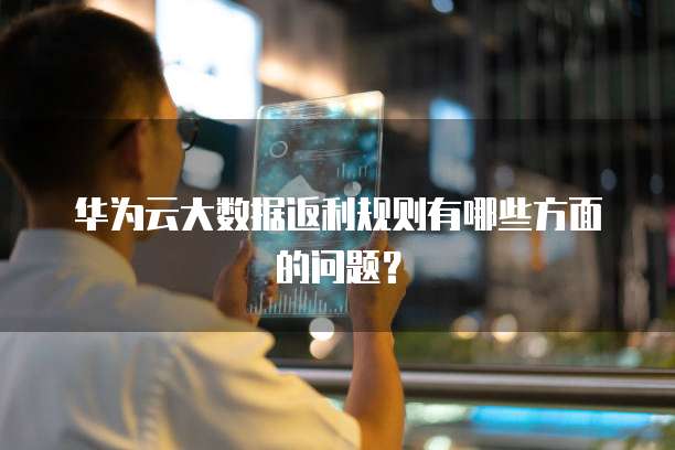 华为云大数据返利规则有哪些方面的问题?