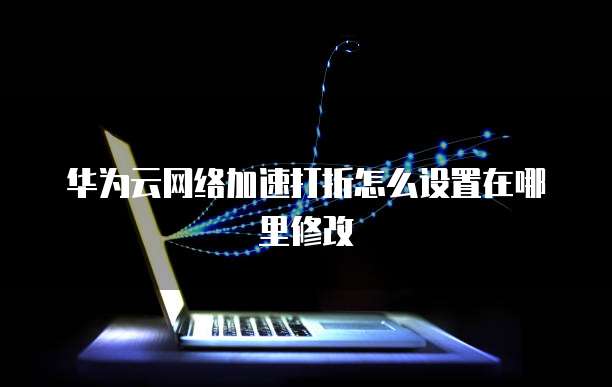 华为云网络加速打折怎么设置在哪里修改