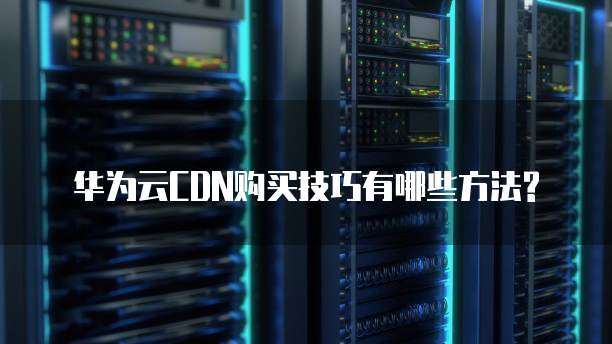 华为云CDN购买技巧有哪些方法?