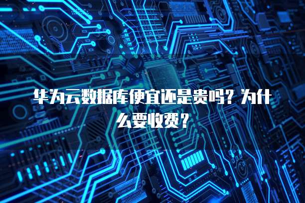 华为云数据库便宜还是贵吗?为什么要收费?