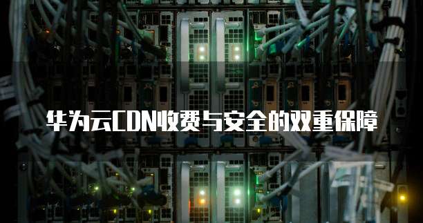 华为云CDN收费与安全的双重保障