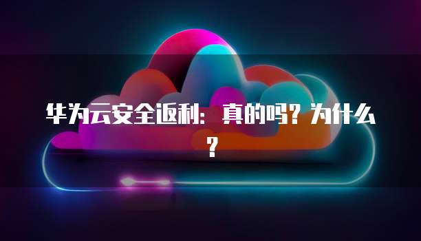 华为云安全返利:真的吗?为什么?