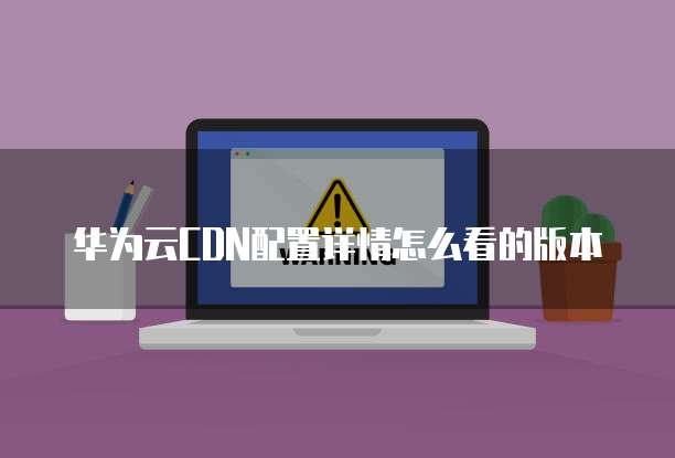 华为云CDN配置详情怎么看的版本