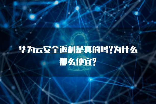 华为云安全返利是真的吗?为什么那么便宜?