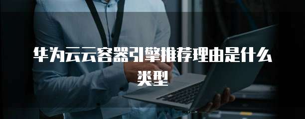 华为云云容器引擎推荐理由是什么类型