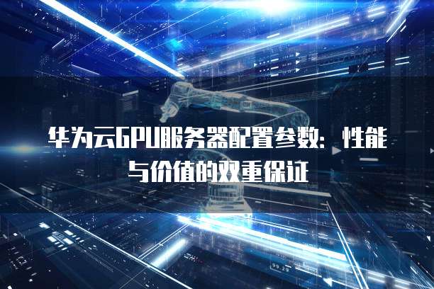 华为云GPU服务器配置参数:性能与价值的双重保证