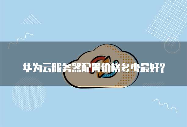 华为云服务器配置价格多少最好?