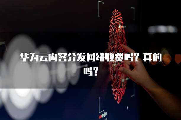 华为云内容分发网络收费吗?真的吗?