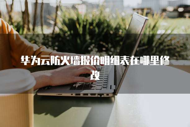 华为云防火墙报价明细表在哪里修改