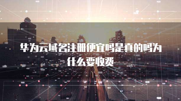 华为云域名注册便宜吗是真的吗为什么要收费