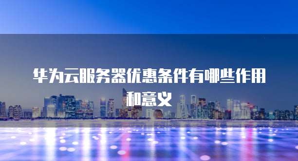 华为云服务器优惠条件有哪些作用和意义