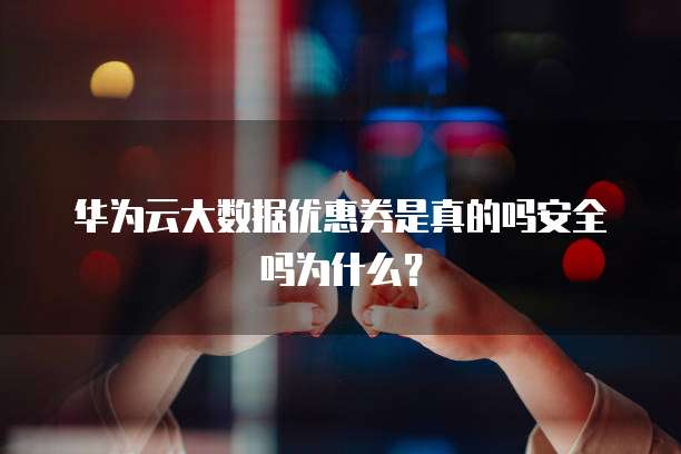 华为云大数据优惠券是真的吗安全吗为什么?