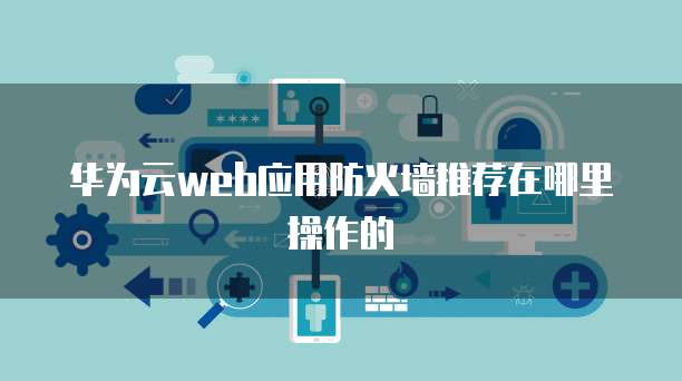 华为云web应用防火墙推荐在哪里操作的