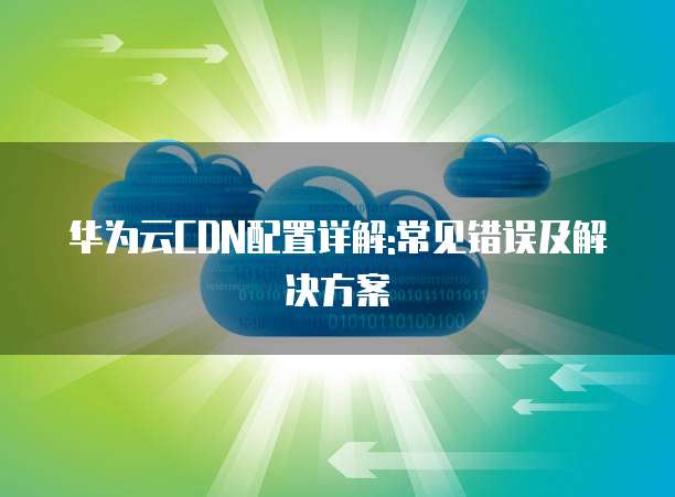 华为云CDN配置详解:常见错误及解决方案