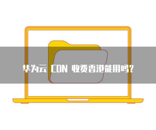 华为云 CDN 收费香港能用吗?
