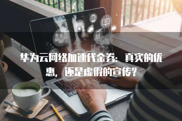 华为云网络加速代金券:真实的优惠,还是虚假的宣传?