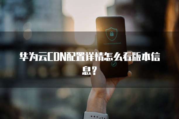 华为云CDN配置详情怎么看版本信息?