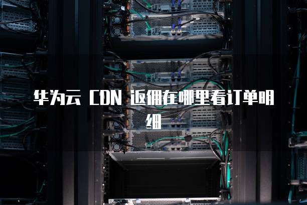 华为云 CDN 返佣在哪里看订单明细