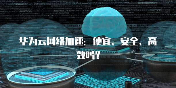 华为云网络加速:便宜、安全、高效吗?