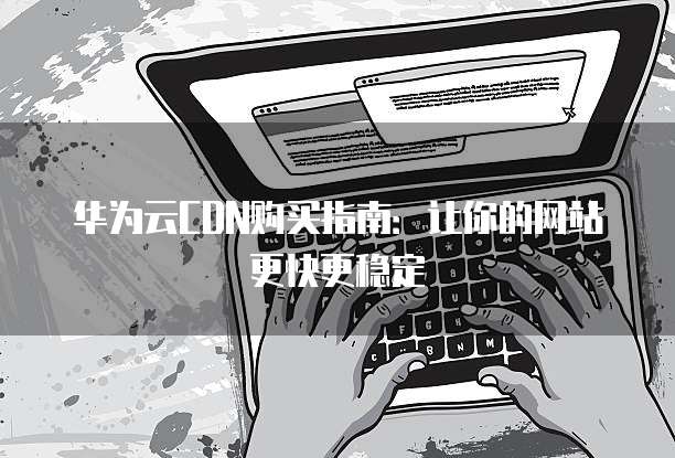 华为云CDN购买指南:让你的网站更快更稳定