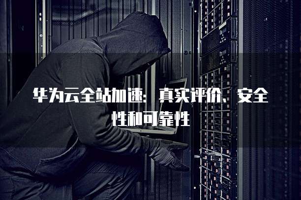 华为云全站加速:真实评价、安全性和可靠性