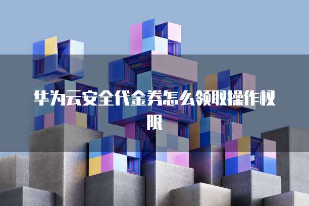 华为云安全代金券怎么领取操作权限