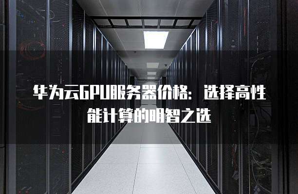 华为云GPU服务器价格：选择高性能计算的明智之选