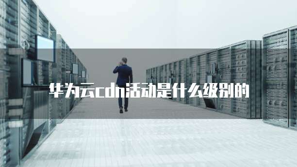 华为云cdn活动是什么级别的