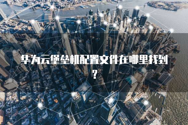华为云堡垒机配置文件在哪里找到?