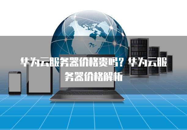 华为云服务器价格贵吗?华为云服务器价格解析