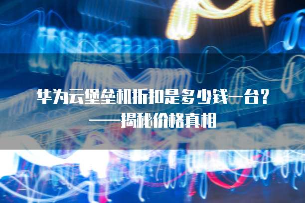 华为云堡垒机折扣是多少钱一台?——揭秘价格真相