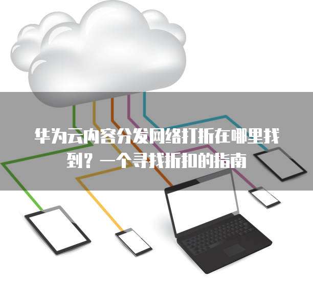 华为云内容分发网络打折在哪里找到?一个寻找折扣的指南