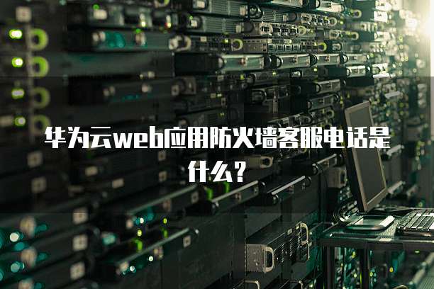 华为云web应用防火墙客服电话是什么?