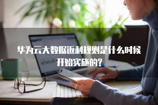 华为云大数据返利规则是什么时候开始实施的?