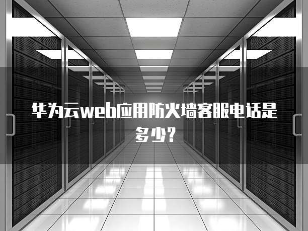 华为云web应用防火墙客服电话是多少？