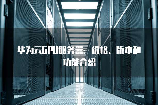 华为云GPU服务器:价格、版本和功能介绍