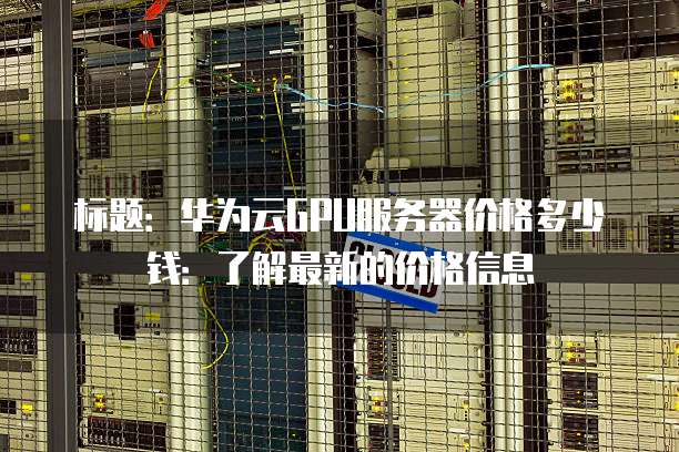 标题:华为云GPU服务器价格多少钱:了解最新的价格信息